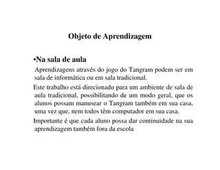 Objeto de Aprendizagem
•Na sala de aula
Aprendizagens através do jogo do Tangram podem ser em
sala de informática ou em sala tradicional.
Este trabalho está direcionado para um ambiente de sala de
aula tradicional, possibilitando de um modo geral, que os
alunos possam manusear o Tangram também em sua casa,
uma vez que, nem todos têm computador em sua casa.
Importante é que cada aluno possa dar continuidade na sua
aprendizagem também fora da escola
 