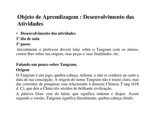 Objeto de Aprendizagem : Desenvolvimento das
Atividades
• Desenvolvimento das atividades
1º dia de aula
1º passo:
Inicialmente o professor deverá falar sobre o Tangram com os alunos,
contar-lhes sobre sua origem, suas peças e suas finalidades, etc.
Falando um pouco sobre Tangram.
Origem
O Tangram é um jogo, quebra-cabeça, milenar, e não se conhece ao certo a
data de sua concepção. A origem do nome Tangram não é muito clara, mas
das correntes de pesquisas esta relacionada à dinastia Chinesa T`ang (618
d. C), que deu a China três séculos de brilhante civilização.
A palavra Gran vem do latim, que significa ordenar e dispor. Assim
segundo a versão, Tangram significa literalmente, quebra-cabeça chinês.
 