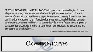 “A COMUNICAÇÃO dos RESULTADOS do processo de avaliação é uma
etapa essencial, pois esses resultados implicam e envolvem toda a
escola. Os aspectos positivos e aspectos menos conseguidos devem ser
partilhados e cada um, em função dos suas responsabilidades, deverá
comprometer-se na melhoria. A comunicação é um factor crucial para o
sucesso das ações de melhoria que forem concebidas na sequência do
processo de avaliação “[…].
In Modelo de Avaliação da Biblioteca Escolar, p.85, 2011
COMUNICAR
 