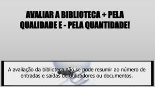 AVALIAR A BIBLIOTECA + PELA
QUALIDADE E - PELA QUANTIDADE!
A avaliação da biblioteca não se pode resumir ao número de
entradas e saídas de utilizadores ou documentos.
 