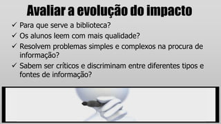 Avaliar a evolução do impacto
 Para que serve a biblioteca?
 Os alunos leem com mais qualidade?
 Resolvem problemas simples e complexos na procura de
informação?
 Sabem ser críticos e discriminam entre diferentes tipos e
fontes de informação?
 