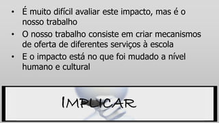 • É muito difícil avaliar este impacto, mas é o
nosso trabalho
• O nosso trabalho consiste em criar mecanismos
de oferta de diferentes serviços à escola
• E o impacto está no que foi mudado a nível
humano e cultural
IMPLICAR
 