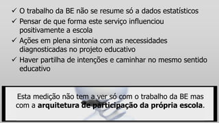  O trabalho da BE não se resume só a dados estatísticos
 Pensar de que forma este serviço influenciou
positivamente a escola
 Ações em plena sintonia com as necessidades
diagnosticadas no projeto educativo
 Haver partilha de intenções e caminhar no mesmo sentido
educativo
Esta medição não tem a ver só com o trabalho da BE mas
com a arquitetura de participação da própria escola.
 