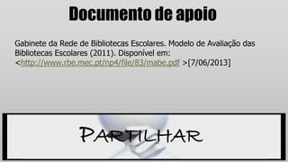 Documento de apoio
Gabinete da Rede de Bibliotecas Escolares. Modelo de Avaliação das
Bibliotecas Escolares (2011). Disponível em:
<http://www.rbe.mec.pt/np4/file/83/mabe.pdf >[7/06/2013]
PARTILHAR
 