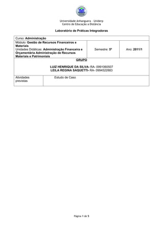 Universidade Anhanguera – Uniderp
                             Centro de Educação a Distância

                         Laboratório de Práticas Integradoras

Curso: Administração
Módulo: Gestão de Recursos Financeiros e
Materiais
Unidades Didáticas: Administração Financeira e        Semestre: 5º   Ano: 2011/1
Orçamentária Administração de Recursos
Materiais e Patrimoniais
                                         GRUPO

                      LUIZ HENRIQUE DA SILVA- RA- 0991060507
                      LEILA REGINA SAQUETTI- RA- 0994522883

Atividades               Estudo de Caso
previstas




                                      Página 1 de 5
 