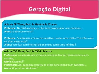 Geração Digital7Aula de AP 7ºano, Prof. de História de 32 anosProfessor:  Na minha altura, eu não tinha computador nem consolas...Aluno: Então como vivia?!Professor:  Se chegasse a casa com negativas, levava uma malha! Tua mãe o que vai dizer dessa nota?Aluno: Vou ficar sem Internet durante uma semana no mínimo!!Aula de TIC 9ºano, Prof. de TIC de 26 anosProfessora:  As unidades de armazenamento podem ser: disco externo, pen, cassetes, …Aluno: Cassetes??Professora: Sim, daquelas cassetes de aúdio para colocar num Walkman…Aluno: O que é um Walkman?