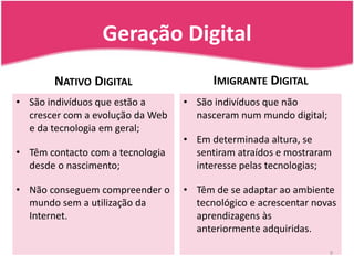 Geração DigitalImigrante DigitalNativo DigitalSão indivíduos que estão a crescer com a evolução da Web e da tecnologia em geral;Têm contacto com a tecnologia desde o nascimento;Não conseguem compreender o mundo sem a utilização da Internet.São indivíduos que não nasceram num mundo digital;Em determinada altura, se sentiram atraídos e mostraram interesse pelas tecnologias;Têm de se adaptar ao ambiente tecnológico e acrescentar novas aprendizagens às anteriormente adquiridas.9