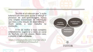 Tecchio et al colocam que “a ação
tutorial é um meio para ajudar e reforçar o
processo de auto-aprendizagem, nunca
uma simples transmissão de informação
que leve a uma relação de dependência “.
Assim sendo, o tutor trabalha na
mediação.
A fim de melhor e mais completo
entendimento, sugere-se a visita ao canal
do YouTube com link abaixo. Neste caso,
a playlist é EaD e aTutoria.
https://www.youtube.com/channel/UCE3
mXj9JllXmFU4Vdaup4cA
Tutor
mediador,
motivador
modelo,
multimídia
multiplicador,
maestro
 