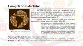 Figura 4 Fonte: http://www.tagxedo.com/
Competências do Tutor
Requer mais do que o domínio criativo de alguns softwares
específicos. Requer desenvoltura para o estar-junto on-line,
para o olho no olho on-line, para promover a predisposição à
comunicação e à colaboração dos cursistas. Enfim, requer a
sintonia com a feliz coincidência que reúne em nosso tempo
sociotécnico a dinâmica comunicacional da cibercultura
(autoria, compartilhamento, conectividade e colaboração) e
os fundamentos inarredáveis da educação presencial e não
presencial (autonomia, diversidade, dialógica e democracia).
FUTTERLEIB (2013) afirma ser necessário que a
tutoria ocorra nos domínios pedagógico, comportamental,
tecnológico, social e institucional. Assim sendo, o tutor
precisa de um conjunto de competências específicas e
individuais no exercício de sua função.
Dentre elas está a inclusão digital que ultrapassa
inúmeras fronteiras, pois como coloca Silva, 2012,
Abaixo sugestões de textos para mais esclarecimentos.
 Tecchio et al, 2008 - http://www.abed.org.br/congresso2008/tc/5112008102029pm.pdf
 Flores, 2009 - http://www.abed.org.br/congresso2009/CD/trabalhos/1552009182855.pdf
 
