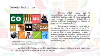 Tutoria Interativa
Figura 5 Fonte: https://encrypted-
tbn0.gstatic.com/images?q=tbn:ANd9GcSVW5fMVAAP8RFLij
bfgTsIMNgks2bwtAqmc0CcuNSSr1KF_63ubg
Oliveira (2012) coloca que “a
interatividade, vai alem da interação, se
estabelece quando não há mais separação
entre emissor e receptor, ambos têm a
mesma potência, importância e função no
processo de comunicação ...”
Tal processo demanda uma relação
de afetividade que é sentida a partir do
momento que o aluno percebe-se valorizado
e pertencente a este processo e que o
professor despe-se do papel de transmissor e
passa a fornecer elementos para que o aluno
construa seu conhecimento empoderando-se
das informações.
Acolhimento, troca, respeito, significação e reconhecimento são essenciais
na comunicação interativa de uma sala virtual.
 