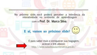 No próximo slide, você poderá perceber a relevância da
interatividade no ambiente de aprendizagem
com o Prof. Dr. Marco Silva.
E aí, vamos ao próximo slide?
E para saber mais e enriquecer sua bagagem,
acesse o link abaixo:
http://www.saladeaulainterativa.pro.br/
 