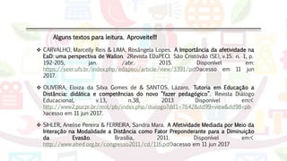 Alguns textos para leitura. Aproveite!!!
 SIHLER, Anelise Pereira & FERREIRA, Sandra Mara. A Afetividade Mediada por Meio da
Interação na Modalidade a Distância como Fator Preponderante para a Diminuição
da Evasão. Brasília, 2011. Disponível em:<
http://www.abed.org.br/congresso2011/cd/116.pdf>acesso em 11 jun 2017
 OLIVEIRA, Eloiza da Silva Gomes de & SANTOS, Lázaro. Tutoria em Educação a
Distância: didática e competências do novo “fazer pedagógico”. Revista Diálogo
Educacional, v.13, n.38, 2013 Disponível em:<
http://www2.pucpr.br/reol/pb/index.php/dialogo?dd1=7642&dd99=view&dd98=pb
>acesso em 11 jun 2017.
 CARVALHO, Marcelly Reis & LIMA, Rosângela Lopes. A Importância da afetividade na
EaD: uma perspectiva de Wallon. 2Revista EDaPECI. São Cristóvão (SE), v.15. n. 1, p.
192-205, jan. /abr. 2015. Disponível em:
https://seer.ufs.br/index.php/edapeci/article/view/3391/pdf>acesso em 11 jun
2017.
 