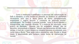 Como a mediação é partilhada e o processo de comunicação na
EaD é interativo, o tutor mostra-se presente ao fornecer os elementos
necessários para que o aluno possa de forma compromissada,
responsável e segura assumir a coautoria do processo ensino-
aprendizagem. Tal conduta é possível quando tutor e aluno mantém a
dialogicidade, que segundo Almeida “é a essência da educação como
prática da liberdade... Quando não há verdadeiro diálogo, não há
encontro, amorosidade e respeito.” Através das ferramentas do AVA, redes
sociais, e-mail etc, o tutor mostra-se cúmplice/parceiro no processo, pois
como coloca Bruno “Toda ação indica movimento, vida, fruição e, desse
modo, é desenvolvida pelo humano, como forma de intervenção no
mundo.”
 