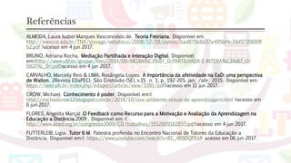 Referências
ALMEIDA, Laura Isabel Marques Vasconcelos de. Teoria Freiriana. Disponível em:
http://www.ice.edu.br/TNX/storage/webdisco/2008/12/19/outros/bad879e8d37e495bf4c18d9720689f
b2.pdf >acesso em 4 jun 2017.
BRUNO, Adriana Rocha. Mediação Partilhada e Interação Digital. Disponível
em:<http://www.ufjf.br/grupar/files/2014/09/MEDIA%C3%87_O-PARTILHADA-E-INTERA%C3%87_O-
DIGITAL_Dri.pdf>acesso em 4 jun 2017.
CARVALHO, Marcelly Reis & LIMA, Rosângela Lopes. A Importância da afetividade na EaD: uma perspectiva
de Wallon. 2Revista EDaPECI. São Cristóvão (SE), v.15. n. 1, p. 192-205, jan. /abr. 2015. Disponível em:
https://seer.ufs.br/index.php/edapeci/article/view/3391/pdf>acesso em 11 jun 2017.
CROW, Michael. Conhecimento é poder. Disponível em:<
http://michaelcrow12.blogspot.com.br/2014/10/ava-ambiente-virtual-de-aprendizagem.html >acesso em
6 jun 2017.
FLORES, Angelita Marçal .O Feedback como Recurso para a Motivação e Avaliação da Aprendizagem na
Educação a Distância.2009 . Disponível em: <
http://www.abed.org.br/congresso2009/CD/trabalhos/1552009182855.pdf>acesso em 4 jun 2017.
FUTTERLEIB, Ligia. Tutor 6 M. Palestra proferida no Encontro Nacional de Tutores da Educação a
Distância. Disponível em:< https://www.youtube.com/watch?v=BC_46SDQFEo> acesso em 06 jun 2017.
 