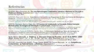 Referências
OLIVEIRA, Maria Rosemary de. Por uma Aprendizagem Colaborativa, Interativa e Mediada na Educação a
Distância e Online. Disponível em:< http://www.sinect.com.br/anais2012/html/artigos/tic/7.pdf >
acesso em 4 jun 2017.
SANTANA, Reginaldo Reis de. Importância e Competências Requeridas do Tutor no Ensino de Educação a
Distância. I Simpósio Regional de Educação/Comunicação. p.1-10. Disponível
em:<http://geces.com.br/simposio/anais/wp-
content/uploads/2014/04/IMPORTANCIA_E_COMPETENCIAS.pdf> acesso em 11 jun 2017.
SANTOS, Rosimeire Martins Régis dos. O Processo de Colaboração na Educação Online: Interação
Mediada pelas Tecnologias de Informação e Comunicação. Disponível em:<
http://site.ucdb.br/public/md-dissertacoes/8042-o-processo-de-colaboracao-na-educacao-online-
interacao-mediada-pelas-tecnologias-de-informacao-e-comunicacao.pdf>acesso em 4 jun 2017.
SIHLER, Anelise Pereira & FERREIRA, Sandra Mara. A Afetividade Mediada por Meio da Interação na
Modalidade a Distância como Fator Preponderante para a Diminuição da Evasão. Brasília, 2011.
Disponível em:< http://www.abed.org.br/congresso2011/cd/116.pdf>acesso em 11 jun 2017
SILVA, Marco. Educação a Distância e Educação Online nas Reuniões do GT 16 da ANPED. (2000-
2010). Revista Teias v. 13 • n. 30 • 95-118 • set./dez. 2012. Disponível em:< http://www.e-
publicacoes.uerj.br/index.php/revistateias/article/view/24273/17252>acesso em 06 jun 2017
TECCHIO, Edivandro Luiz; NUNES, Thiago Soares, MORETTO, Simone Machado et al. Competências
Fundamentais ao Tutor de Ensino a Distância. Disponível em:<
http://www.abed.org.br/congresso2008/tc/5112008102029pm.pdf>acesso em 06 jun 2017.
 