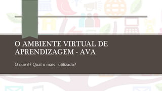 O AMBIENTE VIRTUAL DE
APRENDIZAGEM - AVA
O que é? Qual o mais utilizado?
 