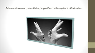 Saber ouvir o aluno, suas ideias, sugestões, reclamações e dificuldades.
 