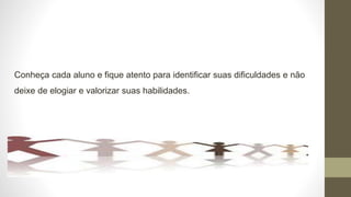 Conheça cada aluno e fique atento para identificar suas dificuldades e não
deixe de elogiar e valorizar suas habilidades.
.
 