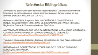 Afetividade na educação é bem definida da seguinte forma: "As emoções contribuem
fortemente na motivação para a pessoa aprender; parecem dar cor e sabor ao que
aprende" (FLEURY; FLEURY, 2001, p. 191).
Referência: SANTANA, Reginaldo Reis. IMPORTÂNCIA E COMPETÊNCIAS
REQUERIDAS DO TUTOR NO ENSINO DE EDUCAÇÃO A DISTÂNCIA. I Simpósio
Regional de Educação/ Comunicação Anais Eletrônicos.
A AFETIVIDADE MEDIADA POR MEIO DA INTERAÇÃO NA MODALIDADE A DISTÂNCIA
COMO FATOR PREPONDERANTE PARA A DIMINUIÇÃO DA EVASÃO
(file:///C:/Users/valeria/Downloads/Afetividade%20na%20EAD.pdf
Tutoria em Educação a Distância: didática e competências do novo “fazer pedagógico”
file:///C:/Users/valeria/Downloads/Dialogo-7642.pdf
IMPORTÂNCIA E COMPETÊNCIAS REQUERIDAS DO TUTOR NO ENSINO DE
EDUCAÇÃO A DISTÂNCIA.
le:///C:/Users/valeria/Downloads/Importancia%20e%20competencias.pdf
Referências Bibliográficas
 
