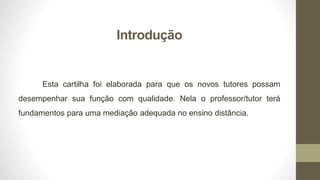 Introdução
Esta cartilha foi elaborada para que os novos tutores possam
desempenhar sua função com qualidade. Nela o professor/tutor terá
fundamentos para uma mediação adequada no ensino distância.
 