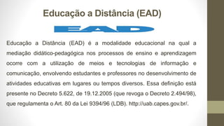 Educação a Distância (EAD)
Educação a Distância (EAD) é a modalidade educacional na qual a
mediação didático-pedagógica nos processos de ensino e aprendizagem
ocorre com a utilização de meios e tecnologias de informação e
comunicação, envolvendo estudantes e professores no desenvolvimento de
atividades educativas em lugares ou tempos diversos. Essa definição está
presente no Decreto 5.622, de 19.12.2005 (que revoga o Decreto 2.494/98),
que regulamenta o Art. 80 da Lei 9394/96 (LDB). http://uab.capes.gov.br/.
 