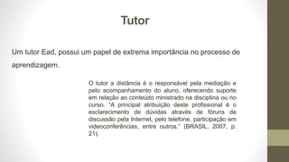 Tutor
Um tutor Ead, possui um papel de extrema importância no processo de
aprendizagem.
O tutor a distância é o responsável pela mediação e
pelo acompanhamento do aluno, oferecendo suporte
em relação ao conteúdo ministrado na disciplina ou no
curso. “A principal atribuição deste profissional é o
esclarecimento de dúvidas através de fóruns de
discussão pela Internet, pelo telefone, participação em
videoconferências, entre outros.” (BRASIL, 2007, p.
21).
 