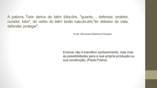A palavra Tutor deriva do latim tūtor,ōris, "guarda, , defensor, protetor,
curador, tutor", do verbo do latim tardio tuĕo,ēs,ēre,"ter debaixo da vista,
defender, proteger".
Fonte: (Dicionário Eletrônico Houaiss)
Ensinar não é transferir conhecimento, mas criar
as possibilidades para a sua própria produção ou
sua construção. (Paulo Freire)
 