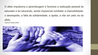 O afeto impulsiona a aprendizagem e favorece a realização pessoal do
educador e do educando, sendo impossível combater a insensibilidade,
o desrespeito, a falta de solidariedade, a apatia, a não ser pela via do
afeto.
(Gabriel Chalita (2004)
 