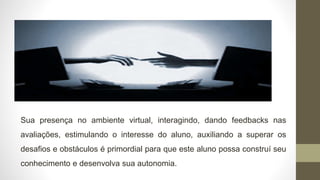 Sua presença no ambiente virtual, interagindo, dando feedbacks nas
avaliações, estimulando o interesse do aluno, auxiliando a superar os
desafios e obstáculos é primordial para que este aluno possa construí seu
conhecimento e desenvolva sua autonomia.
 