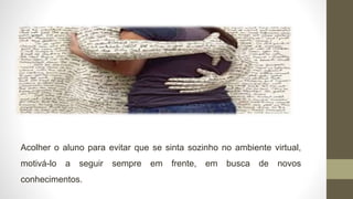 Acolher o aluno para evitar que se sinta sozinho no ambiente virtual,
motivá-lo a seguir sempre em frente, em busca de novos
conhecimentos.
 