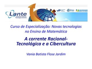 Curso de Especialização: Novas tecnologias
no Ensino de Matemática
A corrente Racional-
Tecnológica e a Cibercultura
Vania Batista Flose Jardim
 