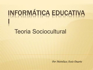 INFORMÁTICA EDUCATIVA
I
Teoria Sociocultural
Por Meireluce Assis Duarte
 