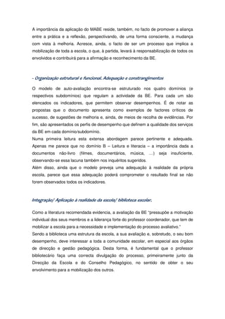 A importância da aplicação do MABE reside, também, no facto de promover a aliança
entre a prática e a reflexão, perspectivando, de uma forma consciente, a mudança
com vista à melhoria. Acresce, ainda, o facto de ser um processo que implica a
mobilização de toda a escola, o que, à partida, levará à responsabilização de todos os
envolvidos e contribuirá para a afirmação e reconhecimento da BE.



                           funcional.
- Organização estrutural e funcional. Adequação e constrangimentos

O modelo de auto-avaliação encontra-se estruturado nos quatro domínios (e
respectivos subdomínios) que regulam a actividade da BE. Para cada um são
elencados os indicadores, que permitem observar desempenhos. É de notar as
propostas que o documento apresenta como exemplos de factores críticos de
sucesso, de sugestões de melhoria e, ainda, de meios de recolha de evidências. Por
fim, são apresentados os perfis de desempenho que definem a qualidade dos serviços
da BE em cada domínio/subdomínio.
Numa primeira leitura esta extensa abordagem parece pertinente e adequada.
Apenas me parece que no domínio B – Leitura e literacia – a importância dada a
documentos    não-livro   (filmes,   documentários,   música,   …)   seja   insuficiente,
observando-se essa lacuna também nos inquéritos sugeridos.
Além disso, ainda que o modelo preveja uma adequação à realidade da própria
escola, parece que essa adequação poderá comprometer o resultado final se não
forem observados todos os indicadores.



Integração/ Aplicação à realidade da escola/ biblioteca escolar.

Como a literatura recomendada evidencia, a avaliação da BE “pressupõe a motivação
individual dos seus membros e a liderança forte do professor coordenador, que tem de
mobilizar a escola para a necessidade e implementação do processo avaliativo.”
Sendo a biblioteca uma estrutura da escola, a sua avaliação e, sobretudo, o seu bom
desempenho, deve interessar a toda a comunidade escolar, em especial aos órgãos
de direcção e gestão pedagógica. Desta forma, é fundamental que o professor
bibliotecário faça uma correcta divulgação do processo, primeiramente junto da
Direcção da Escola e do Conselho Pedagógico, no sentido de obter o seu
envolvimento para a mobilização dos outros.
 