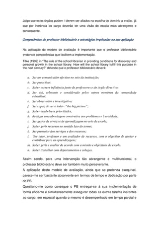 Julgo que estes órgãos podem / devem ser aliados na escolha do domínio a avaliar, já
que por inerência do cargo deverão ter uma visão de escola mais abrangente e
consequente.

Competências do professor bibliotecário e estratégias implicadas na sua aplicação


Na aplicação do modelo de avaliação é importante que o professor bibliotecário
evidencie competências que facilitem a implementação.

Tilke (1999) in “The role of the school librarian in providing conditions for discovery and
personal growth in the school library. How will the school library fulfill this purpose in
the next century?” defende que o professor bibliotecário deverá:


   a. Ser um comunicador efectivo no seio da instituição;
   b. Ser proactivo;
   c. Saber exercer influência junto de professores e do órgão directivo;
   d. Ser útil, relevante e considerado pelos outros membros da comunidade
      educativa;
   e. Ser observador e investigativo;
   f. Ser capaz de ver o todo - “the big picture”;
   g. Saber estabelecer prioridades;
   h. Realizar uma abordagem construtiva aos problemas e à realidade;
   i. Ser gestor de serviços de aprendizagem no seio da escola;
   j. Saber gerir recursos no sentido lato do termo;
   k. Ser promotor dos serviços e dos recursos;
   l.    Ser tutor, professor e um avaliador de recursos, com o objectivo de apoiar e
        contribuir para as aprendizagens;
   m. Saber gerir e avaliar de acordo com a missão e objectivos da escola.
   n. Saber trabalhar com departamentos e colegas.

Assim sendo, para uma intervenção tão abrangente e multifuncional, o
professor bibliotecário deve ser também muito perseverante.
A aplicação deste modelo de avaliação, ainda que se pretenda exequível,
parece-me ser bastante absorvente em termos de tempo e dedicação por parte
do PB.
Questiono-me como consegue o PB entregar-se à sua implementação de
forma eficiente e simultaneamente assegurar todas as outras tarefas inerentes
ao cargo, em especial quando o mesmo é desempenhado em tempo parcial e
 
