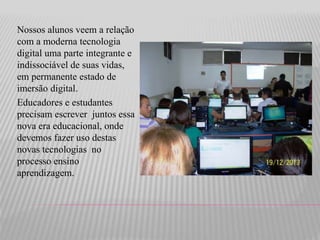 Nossos alunos veem a relação 
com a moderna tecnologia 
digital uma parte integrante e 
indissociável de suas vidas, 
em permanente estado de 
imersão digital. 
Educadores e estudantes 
precisam escrever juntos essa 
nova era educacional, onde 
devemos fazer uso destas 
novas tecnologias no 
processo ensino 
aprendizagem. 
 