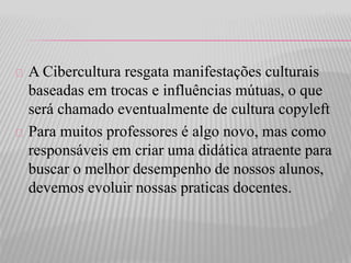 A Cibercultura resgata manifestações culturais 
baseadas em trocas e influências mútuas, o que 
será chamado eventualmente de cultura copyleft 
Para muitos professores é algo novo, mas como 
responsáveis em criar uma didática atraente para 
buscar o melhor desempenho de nossos alunos, 
devemos evoluir nossas praticas docentes. 
 