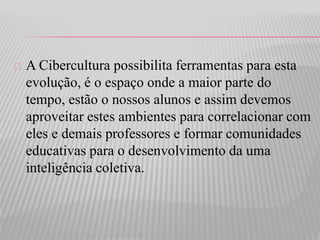 A Cibercultura possibilita ferramentas para esta 
evolução, é o espaço onde a maior parte do 
tempo, estão o nossos alunos e assim devemos 
aproveitar estes ambientes para correlacionar com 
eles e demais professores e formar comunidades 
educativas para o desenvolvimento da uma 
inteligência coletiva. 
 