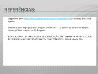 REFERÊNCIAS: 
Disponível em < https://www.youtube.com/watch?v=5mEwKlovVs8> acesso em 21 de 
agosto. 
Disponivel em < http://pdgvirtual.blogspot.com.br/2011/11/o-desafio-de-ensinar-em-tempos-digitais_ 
07.html > acesso em 21 de agosto. 
SANTOS, Edméa. A CIBERCULTURA E A EDUCAÇÃO EM TEMPOS DE MOBILIDADE E 
REDES SOCIAIS:CONVERSANDO COM OS COTIDIANOS. Volta Redonda: 2014 

