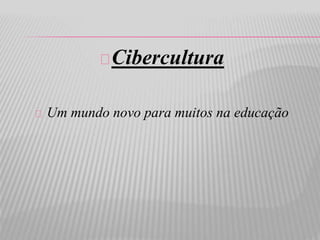 Cibercultura 
Um mundo novo para muitos na educação 
 