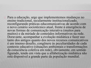 Para a educação, urge que implementemos mudanças no 
ensino tradicional, secularmente institucionalizado, 
reconfigurando práticas educomunicativas de acordo com 
o novo cenário sociotécnico atual, frente à emergência de 
novas formas de comunicação interativa (muitos para 
muitos) e da miríade de conteúdos informativos na rede. 
Doravante, acompanhar a evolução midiática e fazer uso 
tanto dos antigos quanto dos novos recursos comunicativos 
é um imenso desafio, congênere às peculiaridades de cada 
contexto educativo (situações ambientais e transformações 
da consciência coletiva em rede), obviamente, em sentido 
figurado, tendo em vista que a alfabetização midiática não 
está disponível a grande parte da população mundial. 
 