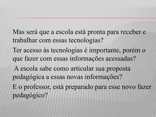 Mas será que a escola está pronta para receber e 
trabalhar com essas tecnologias? 
Ter acesso às tecnologias é importante, porém o 
que fazer com essas informações acessadas? 
A escola sabe como articular sua proposta 
pedagógica a essas novas informações? 
E o professor, está preparado para esse novo fazer 
pedagógico? 
 
