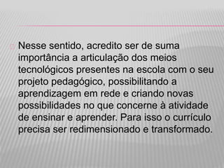 Nesse sentido, acredito ser de suma 
importância a articulação dos meios 
tecnológicos presentes na escola com o seu 
projeto pedagógico, possibilitando a 
aprendizagem em rede e criando novas 
possibilidades no que concerne à atividade 
de ensinar e aprender. Para isso o currículo 
precisa ser redimensionado e transformado. 
 