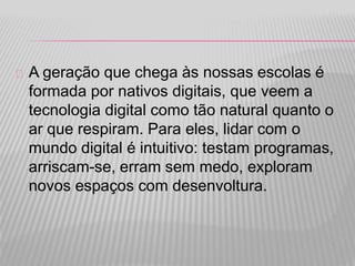 A geração que chega às nossas escolas é 
formada por nativos digitais, que veem a 
tecnologia digital como tão natural quanto o 
ar que respiram. Para eles, lidar com o 
mundo digital é intuitivo: testam programas, 
arriscam-se, erram sem medo, exploram 
novos espaços com desenvoltura. 
 