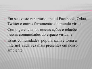 Em seu vasto repertório, inclui Facebook, Orkut, 
Twitter e outras ferramentas do mundo virtual. 
Como gerenciamos nossas ações e relações 
nessas comunidades do espaço virtual ? 
Essas comunidades popularizam e torna a 
internet cada vez mais presentes em nosso 
ambiente. 
 