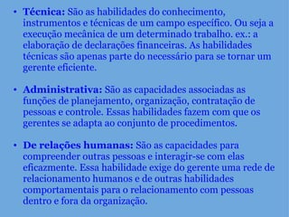 Técnica:  São as habilidades do conhecimento, instrumentos e técnicas de um campo específico. Ou seja a execução mecânica de um determinado trabalho. ex.: a elaboração de declarações financeiras. As habilidades técnicas são apenas parte do necessário para se tornar um gerente eficiente.    Administrativa:  São as capacidades associadas as funções de planejamento, organização, contratação de pessoas e controle. Essas habilidades fazem com que os gerentes se adapta ao conjunto de procedimentos.    De relações humanas:  São as capacidades para compreender outras pessoas e interagir-se com elas eficazmente. Essa habilidade exige do gerente uma rede de relacionamento humanos e de outras habilidades comportamentais para o relacionamento com pessoas dentro e fora da organização. 