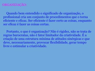 ORGANIZAÇÃO:      Quando bem entendido o significado de organização, o profissional cria um conjunto de procedimentos que o torna eficiente e eficaz. Ser eficiente é fazer certo as coisas, enquanto ser eficaz é fazer as coisas certas.        Portanto, o que é organização? Não é rigidez, não se trata de regras burocratas, não é fator limitador da criatividade. É a criação de uma estrutura mínima de atitudes sinérgicas e que deve, necessariamente, provocar flexibilidade, gerar tempo livre e estimular a criatividade.   