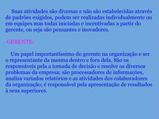      Suas atividades são diversas e não são estabelecidas através de padrões exigidos, podem ser realizadas individualmente ou em equipes mas todas iniciadas e incentivadas a partir do gerente, ou seja são pensantes e inovadores.      GERENTE:        Um papel importantíssimo do gerente na organização e ser o representante da mesma dentro e fora dela. São os responsáveis pela a tomada de decisão e resolve os diversos problemas da empresa; são processadores de informações, analisa variados relatórios e as atividades dos colaboradores da organização; é responsável pela apresentação de resultados à seus superiores.  