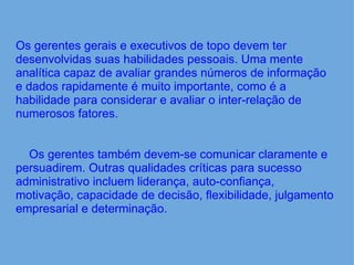     Os gerentes gerais e executivos de topo devem ter desenvolvidas suas habilidades pessoais. Uma mente analítica capaz de avaliar grandes números de informação e dados rapidamente é muito importante, como é a habilidade para considerar e avaliar o inter-relação de numerosos fatores.          Os gerentes também devem-se comunicar claramente e persuadirem. Outras qualidades críticas para sucesso administrativo incluem liderança, auto-confiança, motivação, capacidade de decisão, flexibilidade, julgamento empresarial e determinação. 