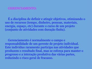      GERENCIAMENTO:          É a disciplina de definir e atingir objetivos, otimizando o uso de recursos (tempo, dinheiro, pessoas, materiais, energia, espaço, etc) durante o curso de um projeto (conjunto de atividades com duração finita).          Gerenciamento é normalmente o campo e responsabilidade de um gerente de projeto individual.   Este indivíduo raramente participa nas atividades que produzem o resultado final, mas se esforça para manter o progresso e a interação produtiva das várias partes, reduzindo o risco geral de fracasso. 
