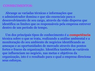   CONHECIMENTOS:        Abrange as variadas técnicas e informações que o administrador domina e que são essenciais para o desenvolvimento de seu cargo, através da visão dispersa que identifica os limites que os responsáveis pela empresa entrever dentro de um período de tempo.         Um dos principais tipos de conhecimento é a  competência  técnica sobre o que se trata, realizando a análise ambiental e a monitoração do seu ambiente de negócios identificando as ameaças e as oportunidades de mercado através dos pontos fortes e fracos da organização. Identifica também as variáveis que influenciam no negócio, nas metas e objetivos da organização, isto é o resultado para o qual a empresa direciona seus esforços. 